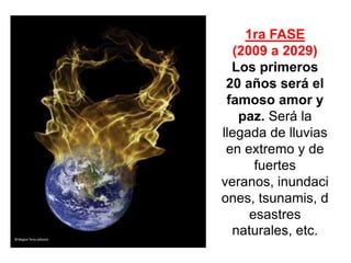 1ra FASE
   (2009 a 2029)
  Los primeros
 20 años será el
 famoso amor y
    paz. Será la
llegada de lluvias
 en extremo y de
       fuertes
veranos, inundaci
ones, tsunamis, d
      esastres
  naturales, etc.
 