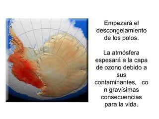 Empezará el
descongelamiento
  de los polos.

   La atmósfera
espesará a la capa
de ozono debido a
        sus
contaminantes, co
   n gravísimas
  consecuencias
   para la vida.
 