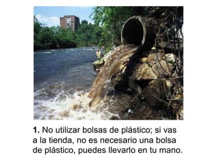 1. No utilizar bolsas de plástico; si vas
a la tienda, no es necesario una bolsa
de plástico, puedes llevarlo en tu mano.
 