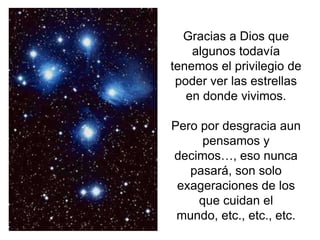 Gracias a Dios que
    algunos todavía
tenemos el privilegio de
 poder ver las estrellas
   en donde vivimos.

Pero por desgracia aun
     pensamos y
decimos…, eso nunca
   pasará, son solo
 exageraciones de los
    que cuidan el
 mundo, etc., etc., etc.
 