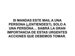 SI MANDAS ESTE MAIL A UNA
 PERSONA (¿ENTIENDES?), SOLO A
 UNA PERSONA… SABRÁ LA GRAN
IMPORTANCIA DE ESTAS URGENTES
 ACCIONES QUE DEBEMOS TOMAR.
 