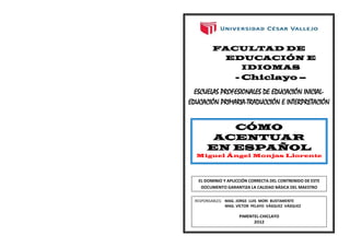 FACULTAD DE
          EDUCACIÓN E
            IDIOMAS
                    - Chiclayo –
  ESCUELAS PROFESIONALES DE EDUCACIÓN INICIAL-
EDUCACIÓN PRIMARIA-TRADUCCIÓN E INTERPRETACIÓN


          CÓMO
        ACENTUAR
       EN ESPAÑOL
  Miguel Ángel Monjas Llorente




   EL DOMINIO Y APLICCIÓN CORRECTA DEL CONTRENIDO DE ESTE
    DOCUMENTO GARANTIZA LA CALIDAD BÁSICA DEL MAESTRO

  RESPONSABLES: MAG. JORGE LUIS MORI BUSTAMENTE
                MAG. VÍCTOR PELAYO VÁSQUEZ VÁSQUEZ

                      PIMENTEL-CHICLAYO
                            2O12
 