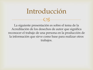 Introducción

La siguiente presentación es sobre el tema de la
Acreditación de los desechos de autor que significa
reconocer el trabajo de una persona en la producción de
la información que sirve como base para realizar otros
trabajos.

 