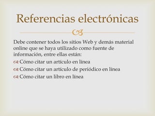 Referencias electrónicas

Debe contener todos los sitios Web y demás material
online que se haya utilizado como fuente de
información, entre ellas están:
 Cómo citar un artículo en línea
 Cómo citar un artículo de periódico en línea
 Cómo citar un libro en línea

 