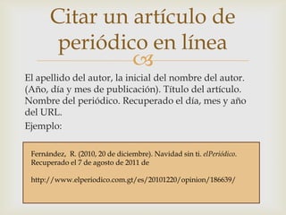 Citar un artículo de
periódico en línea

El apellido del autor, la inicial del nombre del autor.
(Año, día y mes de publicación). Título del artículo.
Nombre del periódico. Recuperado el día, mes y año
del URL.
Ejemplo:
Fernández, R. (2010, 20 de diciembre). Navidad sin ti. elPeriódico.
Recuperado el 7 de agosto de 2011 de
http://www.elperiodico.com.gt/es/20101220/opinion/186639/

 