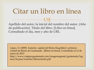 Citar un libro en línea


Apellido del autor, la inicial del nombre del autor. (Año
de publicación). Título del libro. [Libro en línea].
Consultado el día, mes y año de URL

López, O. (2009). Iximche: capital del Reino Kaqchikel y primera
Ejemplo: Reino de Guatemala. [libreo en línea]. Consultado el 12 de
ciudad de
enero de 2013
http://www.viajeporguatemala.com/imagenesguate/guatemala/lug
ares/tecpan/iximche/libroiximche.pdf

 