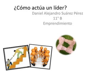 ¿Cómo actúa un líder?
       Daniel Alejandro Suárez Pérez
                   11° B
             Emprendimiento
 