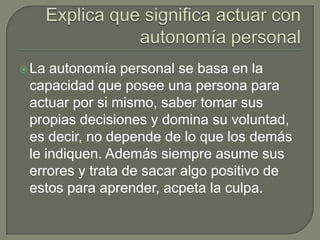  La autonomía personal se basa en la
 capacidad que posee una persona para
 actuar por si mismo, saber tomar sus
 propias decisiones y domina su voluntad,
 es decir, no depende de lo que los demás
 le indiquen. Además siempre asume sus
 errores y trata de sacar algo positivo de
 estos para aprender, acpeta la culpa.
 