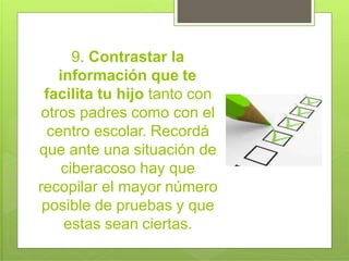 9. Contrastar la
información que te
facilita tu hijo tanto con
otros padres como con el
centro escolar. Recordá
que ante una situación de
ciberacoso hay que
recopilar el mayor número
posible de pruebas y que
estas sean ciertas.
 