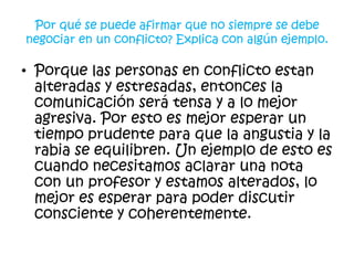 Por qué se puede afirmar que no siempre se debe
negociar en un conflicto? Explica con algún ejemplo.

• Porque las personas en conflicto estan
  alteradas y estresadas, entonces la
  comunicación será tensa y a lo mejor
  agresiva. Por esto es mejor esperar un
  tiempo prudente para que la angustia y la
  rabia se equilibren. Un ejemplo de esto es
  cuando necesitamos aclarar una nota
  con un profesor y estamos alterados, lo
  mejor es esperar para poder discutir
  consciente y coherentemente.
 