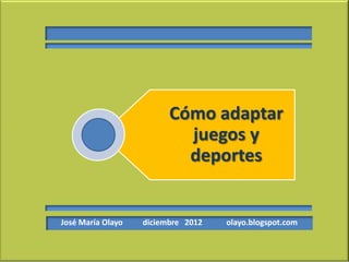 Cómo adaptar
                           juegos y
                           deportes


José María Olayo   diciembre 2012   olayo.blogspot.com
 