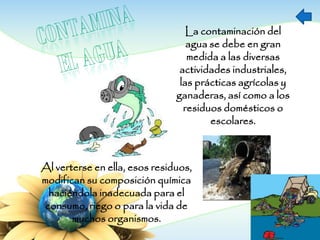 La contaminación del
agua se debe en gran
medida a las diversas
actividades industriales,
las prácticas agrícolas y
ganaderas, así como a los
residuos domésticos o
escolares.
Al verterse en ella, esos residuos,
modifican su composición química
haciéndola inadecuada para el
consumo, riego o para la vida de
muchos organismos.
 