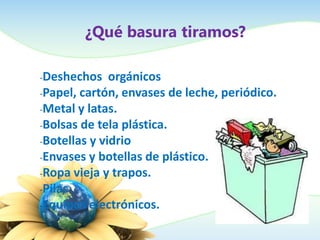 ¿Qué basura tiramos?
-Deshechos orgánicos
-Papel, cartón, envases de leche, periódico.
-Metal y latas.
-Bolsas de tela plástica.
-Botellas y vidrio
-Envases y botellas de plástico.
-Ropa vieja y trapos.
-Pilas
-Equipos electrónicos.
 