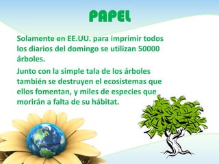 PAPEL
Solamente en EE.UU. para imprimir todos
los diarios del domingo se utilizan 50000
árboles.
Junto con la simple tala de los árboles
también se destruyen el ecosistemas que
ellos fomentan, y miles de especies que
morirán a falta de su hábitat.
 