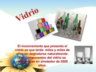 El inconveniente que presenta el
vidrio es que tarda miles y miles de
años en degradarse naturalmente.
Los componentes del vidrio se
desintegran en alrededor de 5000
años.
 