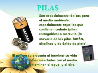 Son especialmente tóxicas para
el medio ambiente,
especialmente aquellas que
contienen cadmio (pilas
recargables) o mercurio (la
mayoría de las pilas botón,
alcalinas y de óxido de plata).
El peligro se presenta al terminar su vida
útil. Los metales mezclados con el medio
ambiente contaminan el agua, y el aire.
 