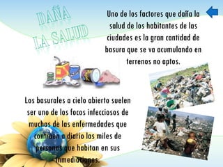 Uno de los factores que daña la
salud de los habitantes de las
ciudades es la gran cantidad de
basura que se va acumulando en
terrenos no aptos.
Los basurales a cielo abierto suelen
ser uno de los focos infecciosos de
muchas de las enfermedades que
contraen a diario las miles de
personas que habitan en sus
inmediaciones.
 