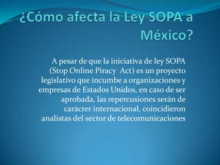 A pesar de que la iniciativa de ley SOPA
    (Stop Online Piracy Act) es un proyecto
 legislativo que incumbe a organizaciones y
empresas de Estados Unidos, en caso de ser
        aprobada, las repercusiones serán de
         carácter internacional, coincidieron
 analistas del sector de telecomunicaciones
 