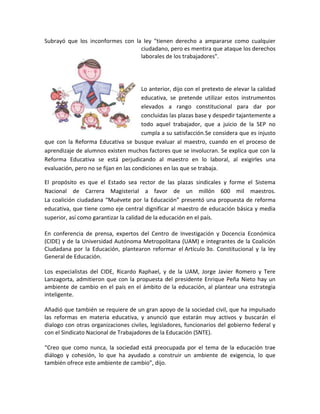 Subrayó que los inconformes con la ley "tienen derecho a ampararse como cualquier
ciudadano, pero es mentira que ataque los derechos
laborales de los trabajadores".
Lo anterior, dijo con el pretexto de elevar la calidad
educativa, se pretende utilizar estos instrumentos
elevados a rango constitucional para dar por
concluidas las plazas base y despedir tajantemente a
todo aquel trabajador, que a juicio de la SEP no
cumpla a su satisfacción.Se considera que es injusto
que con la Reforma Educativa se busque evaluar al maestro, cuando en el proceso de
aprendizaje de alumnos existen muchos factores que se involucran. Se explica que con la
Reforma Educativa se está perjudicando al maestro en lo laboral, al exigirles una
evaluación, pero no se fijan en las condiciones en las que se trabaja.
El propósito es que el Estado sea rector de las plazas sindicales y forme el Sistema
Nacional de Carrera Magisterial a favor de un millón 600 mil maestros.
La coalición ciudadana “Muévete por la Educación” presentó una propuesta de reforma
educativa, que tiene como eje central dignificar al maestro de educación básica y media
superior, así como garantizar la calidad de la educación en el país.
En conferencia de prensa, expertos del Centro de Investigación y Docencia Económica
(CIDE) y de la Universidad Autónoma Metropolitana (UAM) e integrantes de la Coalición
Ciudadana por la Educación, plantearon reformar el Artículo 3o. Constitucional y la ley
General de Educación.
Los especialistas del CIDE, Ricardo Raphael, y de la UAM, Jorge Javier Romero y Tere
Lanzagorta, admitieron que con la propuesta del presidente Enrique Peña Nieto hay un
ambiente de cambio en el país en el ámbito de la educación, al plantear una estrategia
inteligente.
Añadió que también se requiere de un gran apoyo de la sociedad civil, que ha impulsado
las reformas en materia educativa, y anunció que estarán muy activos y buscarán el
dialogo con otras organizaciones civiles, legisladores, funcionarios del gobierno federal y
con el Sindicato Nacional de Trabajadores de la Educación (SNTE).
“Creo que como nunca, la sociedad está preocupada por el tema de la educación trae
diálogo y cohesión, lo que ha ayudado a construir un ambiente de exigencia, lo que
también ofrece este ambiente de cambio”, dijo.
 