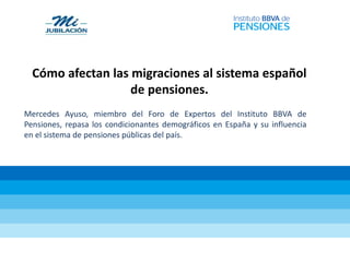 Cómo afectan las migraciones al sistema español
de pensiones.
Mercedes Ayuso, miembro del Foro de Expertos del Instituto BBVA de
Pensiones, repasa los condicionantes demográficos en España y su influencia
en el sistema de pensiones públicas del país.
 