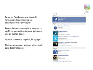 Busca en Facebook en su barra de navegación la aplicación para desarrolladores “developer”Recuerda que es una aplicación para tu perfil, no una aplicación para agregar a una de tus fan pagesTe pedirá acceso a tu perfil, la agregas.El siguiente paso es acceder a Facebook para desarrolladores