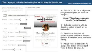 A-) Entra a la URL de la página de
Google Developers >> Web >>
Insignia.
B-) Escribe de tu URL de Google+
o abre tu perfil.
C-) Selecciona de todas las
variantes y combina para diseñar
la insignia que vas a embeber en
tu sitio web o blog.
D-) Abajo verás el código HTML
que podrás copiar en un widget
Texto o dentro de un post.
http://networkingcontraelparo.com
Cómo agregar la insignia de Google+ en tu Blog de Wordpress
https://developers.google.
com/+/web/badge/
 