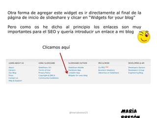 Otra forma de agregar este widget es ir directamente al final de la
página de inicio de slideshare y clicar en “Widgets for your blog”

Pero como os he dicho al principio los enlaces son muy
importantes para el SEO y quería introducir un enlace a mi blog


                 Clicamos aquí




                              @mariabreton23            María
 