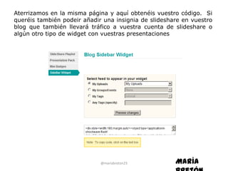 Aterrizamos en la misma página y aquí obtenéis vuestro código. Si
queréis también podeir añadir una insignia de slideshare en vuestro
blog que también llevará tráfico a vuestra cuenta de slideshare o
algún otro tipo de widget con vuestras presentaciones




                             @mariabreton23           María
 