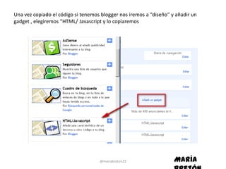 Una vez copiado el código si tenemos blogger nos iremos a “diseño” y añadir un
gadget , elegiremos “HTML/ Javascript y lo copiaremos




                                    @mariabreton23                  María
 