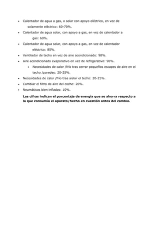 •   Calentador de agua a gas, o solar con apoyo eléctrico, en vez de
       solamente eléctrico: 60-70%.
•   Calentador de agua solar, con apoyo a gas, en vez de calentador a
           gas: 60%.
•   Calentador de agua solar, con apoyo a gas, en vez de calentador
           eléctrico: 85%.
•   Ventilador de techo en vez de aire acondicionado: 98%.
•   Aire acondicionado evaporativo en vez de refrigerativo: 90%.
       •   Necesidades de calor /frío tras cerrar pequeños escapes de aire en el
           techo /paredes: 20-25%.
•   Necesidades de calor /frío tras aislar el techo: 20-25%.
•   Cambiar el filtro de aire del coche: 20%.
•   Neumáticos bien inflados: 10%.

    Las cifras indican el porcentaje de energía que se ahorra respecto a
    la que consumía el aparato/hecho en cuestión antes del cambio.
 