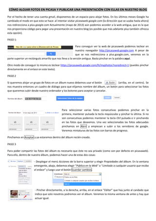 CÓMO ALOJAR FOTOS EN PICASA Y PUBLICAR UNA PRESENTACIÓN CON ELLAS EN NUESTRO BLOG
Por el hecho de tener una cuenta gmail, disponemos de un espacio para alojar fotos. En los últimos meses Google ha
cambiado el modo en que esto se hace: al intentar visitar picasaweb.google.com (la dirección que se usaba hasta ahora)
nos redirecciona a plus.google.com Actualmente (mayo de 2013) aún podemos acceder a la web antigua, que es la que
nos proporciona código para pegar una presentación en nuestro blog (es posible que más adelante plus también ofrezca
esta opción).
PASO 1:
Para conseguir ver la web de picasaweb podemos teclear en
nuestro navegador http://picasaweb.google.com A pesar de
que se nos redirecciona a plus.google.com, veremos en la
parte superior un rectángulo amarillo que nos lleva a la versión antigua. Basta pinchar en la palabra aquí.
Otro modo de conseguir lo mismo es teclear https://picasaweb.google.com/lh/myphotos?noredirect=1 (puedes pinchar
directamente en el enlace en este texto).
PASO 2
Si queremos alojar un grupo de fotos en un álbum nuevo debemos usar el botón (arriba, en el centro). Se
nos muestra entonces un cuadro de diálogo para que elijamos nombre del álbum, un botón para seleccionar las fotos
que queremos subir desde nuestro ordenador y los botones para aceptar y cancelar.
Para seleccionar varias fotos consecutivas podemos pinchar en la
primera, mantener pulsada la tecla mayúsculas y pinchar la última. Si no
son consecutivas podemos mantener la tecla Ctrl pulsada e ir pinchando
en las fotos que deseemos. Una vez seleccionadas las fotos adecuadas
pinchamos en Abrir y empiezan a subir a los servidores de google.
Veremos miniaturas de las fotos con barras de progreso.
Pinchamos en Aceptar y ya estaremos dentro del álbum recién creado.
PASO 3
Para poder compartir las fotos del álbum es necesario que éste no sea privado (como son por defecto en picasaweb).
Para ello, dentro de nuestro álbum, podemos hacer una de estas dos cosas:
- Desplegar el menú Acciones de la barra superior y elegir Propiedades del álbum. En la ventana
emergente, abajo, debemos elegir “Público en la Web” o “Limitado a cualquier usuario que reciba
el enlace” y luego usar el botón Guardar cambios.
- Pinchar directamente, a la derecha, arriba, en el enlace “Editar” que hay junto al candado que
indica que solo nosotros podremos ver el álbum. Veremos la misma ventana de antes y hay que
actuar igual.