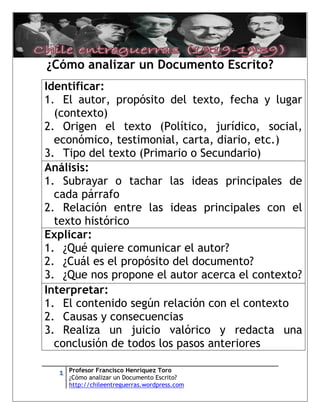 [Escriba texto]




¿Cómo analizar un Documento Escrito?
Identificar:
1. El autor, propósito del texto, fecha y lugar
  (contexto)
2. Origen el texto (Político, jurídico, social,
  económico, testimonial, carta, diario, etc.)
3. Tipo del texto (Primario o Secundario)
Análisis:
1. Subrayar o tachar las ideas principales de
  cada párrafo
2. Relación entre las ideas principales con el
  texto histórico
Explicar:
1. ¿Qué quiere comunicar el autor?
2. ¿Cuál es el propósito del documento?
3. ¿Que nos propone el autor acerca el contexto?
Interpretar:
1. El contenido según relación con el contexto
2. Causas y consecuencias
3. Realiza un juicio valórico y redacta una
  conclusión de todos los pasos anteriores

      1   Profesor Francisco Henríquez Toro
          ¿Cómo analizar un Documento Escrito?
          http://chileentreguerras.wordpress.com
 