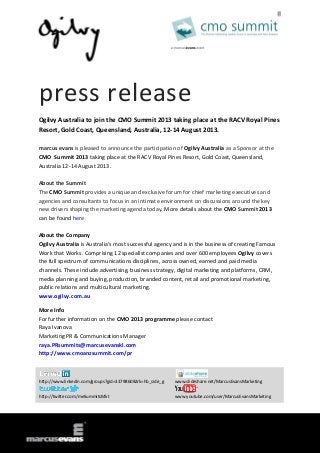 press release
Ogilvy Australia to join the CMO Summit 2013 taking place at the RACV Royal Pines
Resort, Gold Coast, Queensland, Australia, 12-14 August 2013.
marcus evans is pleased to announce the participation of Ogilvy Australia as a Sponsor at the
CMO Summit 2013 taking place at the RACV Royal Pines Resort, Gold Coast, Queensland,
Australia 12-14 August 2013.
About the Summit
The CMO Summit provides a unique and exclusive forum for chief marketing executives and
agencies and consultants to focus in an intimate environment on discussions around the key
new drivers shaping the marketing agenda today. More details about the CMO Summit 2013
can be found here.
About the Company
Ogilvy Australia is Australia's most successful agency and is in the business of creating Famous
Work that Works. Comprising 12 specialist companies and over 600 employees Ogilvy covers
the full spectrum of communications disciplines, across owned, earned and paid media
channels. These include advertising, business strategy, digital marketing and platforms, CRM,
media planning and buying, production, branded content, retail and promotional marketing,
public relations and multicultural marketing.
www.ogilvy.com.au
More Info
For further information on the CMO 2013 programme please contact
Raya Ivanova
Marketing PR & Communications Manager
raya.PRsummits@marcusevanskl.com
http://www.cmoanzsummit.com/pr
http://www.linkedin.com/groups?gid=3379860&trk=hb_side_g www.slideshare.net/MarcusEvansMarketing
http://twitter.com/meSummitsMkt www.youtube.com/user/MarcusEvansMarketing
 