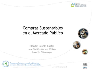 www.chilecompra.cl
Compras Sustentables
en el Mercado Público
Claudio Loyola Castro
Jefe División Mercado Público
Dirección Chilecompra
 
