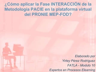 ¿Cómo aplicar la Fase INTERACCIÓN de la Metodología PACIE en la plataforma virtual del PRONIE MEP-FOD? Elaborado por Yirley Pérez Rodríguez FATLA - Modulo 10  Expertos en Procesos Elearning 