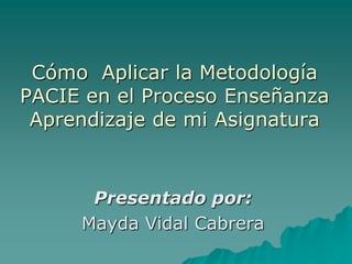 Cómo Aplicar la Metodología
PACIE en el Proceso Enseñanza
Aprendizaje de mi Asignatura
Presentado por:
Mayda Vidal Cabrera
 