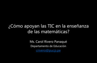 ¿Cómo apoyan las TIC en la enseñanza
de las matemáticas?
Ms. Carol Rivero Panaqué
Departamento de Educación
crivero@pucp.pe
 