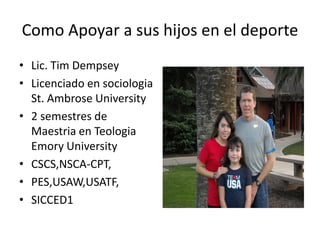 Como Apoyar a sus hijos en el deporte
• Lic. Tim Dempsey
• Licenciado en sociologia
  St. Ambrose University
• 2 semestres de
  Maestria en Teologia
  Emory University
• CSCS,NSCA-CPT,
• PES,USAW,USATF,
• SICCED1
 