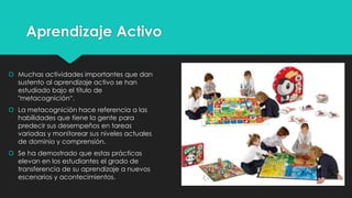 Aprendizaje Activo
 Muchas actividades importantes que dan
sustento al aprendizaje activo se han
estudiado bajo el título de
"metacognición“.
 La metacognición hace referencia a las
habilidades que tiene la gente para
predecir sus desempeños en tareas
variadas y monitorear sus niveles actuales
de dominio y comprensión.
 Se ha demostrado que estas prácticas
elevan en los estudiantes el grado de
transferencia de su aprendizaje a nuevos
escenarios y acontecimientos.

 