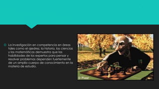  La investigación en competencia en áreas
tales como el ajedrez, la historia, las ciencias
y las matemáticas demuestra que las
habilidades de los expertos para pensar y
resolver problemas dependen fuertemente
de un amplio cuerpo de conocimiento en la
materia de estudio.

 