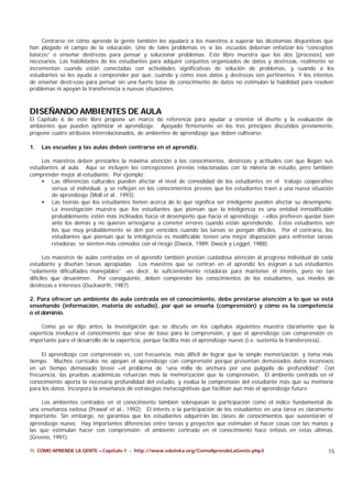 Centrarse en cómo aprende la gente también les ayudará a los maestros a superar las dicotomías disyuntivas que
han plagado el campo de la educación. Uno de tales problemas es si las escuelas deberían enfatizar los “conceptos
básicos” o enseñar destrezas para pensar y solucionar problemas. Este libro muestra que los dos [procesos] son
necesarios. Las habilidades de los estudiantes para adquirir conjuntos organizados de datos y destrezas, realmente se
incrementan cuando están conectadas con actividades significativas de solución de problemas, y cuando a los
estudiantes se les ayuda a comprender por qué, cuándo y cómo esos datos y destrezas son pertinentes. Y los intentos
de enseñar destrezas para pensar sin una fuerte base de conocimiento de datos no estimulan la habilidad para resolver
problemas ni apoyan la transferencia a nuevas situaciones.



DISEÑANDO AMBIENTES DE AULA
El Capítulo 6 de este libro propone un marco de referencia para ayudar a orientar el diseño y la evaluación de
ambientes que pueden optimizar el aprendizaje. Apoyado firmemente en los tres principios discutidos previamente,
propone cuatro atributos interrelacionados, de ambientes de aprendizaje que deben cultivarse.

1.   Las escuelas y las aulas deben centrarse en el aprendiz.

    Los maestros deben prestarles la máxima atención a los conocimientos, destrezas y actitudes con que llegan sus
estudiantes al aula. Aquí se incluyen las concepciones previas relacionadas con la m     ateria de estudio, pero también
comprender mejor al estudiante. Por ejemplo:
    • Las diferencias culturales pueden afectar el nivel de comodidad de los estudiantes en el trabajo cooperativo
         versus el individual, y se reflejan en los conocimientos previos que los estudiantes traen a una nueva situación
         de aprendizaje (Moll et al., 1993).
    • Las teorías que los estudiantes tienen acerca de lo que significa ser inteligente pueden afectar su desempeño.
         La investigación muestra que los estudiantes que piensan que la inteligencia es una entidad inmodificable
         probablemente estén más inclinados hacia el desempeño que hacia el aprendizaje --ellos prefieren quedar bien
         ante los demás y no quieren arriesgarse a cometer errores cuando están aprendiendo. Estos estudiantes son
         los que muy probablemente se den por vencidos cuando las tareas se pongan difíciles. Por el contrario, los
         estudiantes que piensan que la inteligencia es modificable tienen una mejor disposición para enfrentar tareas
         retadoras; se sienten más cómodos con el riesgo (Dweck, 1989; Dweck y Legget, 1988).

       Los maestros de aulas centradas en el aprendiz también prestan cuidadosa atención al progreso individual de cada
estudiante y diseñan tareas apropiadas. Los maestros que se centran en el aprendiz les asignan a sus estudiantes
“solamente dificultades manejables” –es decir, lo suficientemente retadoras para mantener el interés, pero no tan
difíciles que desanimen. Por consiguiente, deben comprender los conocimientos de los estudiantes, sus niveles de
destrezas e intereses (Duckworth, 1987).

2. Para ofrecer un ambiente de aula centrada en el conocimiento, debe prestarse atención a lo que se está
enseñando (información, materia de estudio), por qué se enseña (comprensión) y cómo es la competencia
o el dominio.

    Como ya se dijo antes, la investigación que se discute en los capítulos siguientes muestra claramente que la
experticia involucra el conocimiento que sirve de base para la comprensión, y que el aprendizaje con comprensión es
importante para el desarrollo de la experticia, porque facilita más el aprendizaje nuevo (i.e. sustenta la transferencia).

     El aprendizaje con comprensión es, con frecuencia, más difícil de lograr que la simple memorización; y toma más
tiempo. Muchos currículos no apoyan el aprendizaje con comprensión porque presentan demasiados datos inconexos
en un tiempo demasiado breve –el problema de “una milla de anchura por una pulgada de profundidad”. Con
frecuencia, las pruebas académicas refuerzan más la memorización que la comprensión. El ambiente centrado en el
conocimiento aporta la necesaria profundidad del estudio, y evalúa la comprensión del estudiante más que su memoria
para los datos. Incorpora la enseñanza de estrategias metacognitivas que facilitan aun más el aprendizaje futuro.

     Los ambientes centrados en el conocimiento también sobrepasan la participación como el índice fundamental de
una enseñanza exitosa (Prawaf et al., 1992). El interés o la participación de los estudiantes en una tarea es claramente
importante. Sin embargo, no garantiza que los estudiantes adquirirán las clases de conocimientos que sustentarán el
aprendizaje nuevo. Hay importantes diferencias entre tareas y proyectos que estimulan el hacer cosas con las manos y
las que estimulan hacer con comprensión; el ambiente centrado en el conocimiento hace énfasis en estas últimas.
(Greeno, 1991).

15 CÓMO APRENDE LA GENTE – Capítulo 1 - http://www.eduteka.org/ComoAprendeLaGente.php3                                 15
 