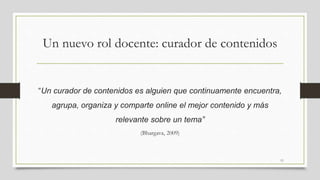 Un nuevo rol docente: curador de contenidos
“Un curador de contenidos es alguien que continuamente encuentra,
agrupa, organiza y comparte online el mejor contenido y más
relevante sobre un tema”
(Bhargava, 2009)
11
 