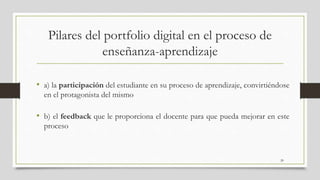 Pilares del portfolio digital en el proceso de
enseñanza-aprendizaje
• a) la participación del estudiante en su proceso de aprendizaje, convirtiéndose
en el protagonista del mismo
• b) el feedback que le proporciona el docente para que pueda mejorar en este
proceso
20
 
