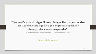 “Los analfabetos del siglo 21 no serán aquellos que no puedan
leer y escribir sino aquellos que no puedan aprender,
desaprender y volver a aprender”
(Dan Meyer, tomada de una conferencia TED sobre educación, 2015)
Material de lectura
27
 
