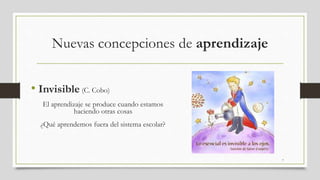 Nuevas concepciones de aprendizaje
• Invisible (C. Cobo)
El aprendizaje se produce cuando estamos
haciendo otras cosas
¿Qué aprendemos fuera del sistema escolar?
7
 