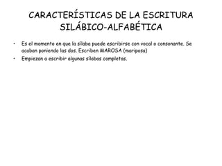 CARACTERÍSTICAS DE LA ESCRITURA SILÁBICO-ALFABÉTICA Es el momento en que la sílaba puede escribirse con vocal o consonante. Se acaban poniendo las dos. Escriben MAROSA (mariposa) Empiezan a escribir algunas sílabas completas. 
