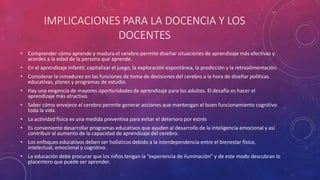 IMPLICACIONES PARA LA DOCENCIA Y LOS
DOCENTES
• Comprender cómo aprende y madura el cerebro permite diseñar situaciones de aprendizaje más efectivas y
acordes a la edad de la persona que aprende.
• En el aprendizaje infantil, capitalizar el juego, la exploración espontánea, la predicción y la retroalimentación.
• Considerar la inmadurez en las funciones de toma de decisiones del cerebro a la hora de diseñar políticas
educativas, planes y programas de estudio.
• Hay una exigencia de mayores oportunidades de aprendizaje para los adultos. El desafío es hacer el
aprendizaje más atractivo.
• Saber cómo envejece el cerebro permite generar acciones que mantengan el buen funcionamiento cognitivo
toda la vida.
• La actividad física es una medida preventiva para evitar el deterioro por estrés
• Es conveniente desarrollar programas educativos que ayuden al desarrollo de la inteligencia emocional y así
contribuir al aumento de la capacidad de aprendizaje del cerebro.
• Los enfoques educativos deben ser holísticos debido a la interdependencia entre el bienestar físico,
intelectual, emocional y cognitivo.
• La educación debe procurar que los niños tengan la “experiencia de iluminación” y de este modo descubran lo
placentero que puede ser aprender.
 