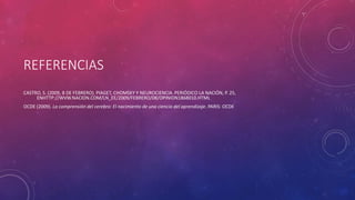 REFERENCIAS
CASTRO, S. (2009, 8 DE FEBRERO). PIAGET, CHOMSKY Y NEUROCIENCIA. PERIÓDICO LA NACIÓN, P. 25,
ENHTTP://WVW.NACION.COM/LN_EE/2009/FEBRERO/08/OPINION1868010.HTML
OCDE (2009). La comprensión del cerebro: El nacimiento de una ciencia del aprendizaje. PARIS: OCDE
 