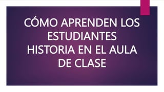 CÓMO APRENDEN LOS
ESTUDIANTES
HISTORIA EN EL AULA
DE CLASE
 
