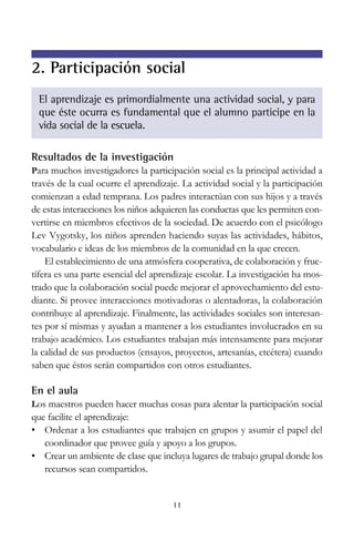 11
El aprendizaje es primordialmente una actividad social, y para
que éste ocurra es fundamental que el alumno participe en la
vida social de la escuela.
Resultados de la investigación
Para muchos investigadores la participación social es la principal actividad a
través de la cual ocurre el aprendizaje. La actividad social y la participación
comienzan a edad temprana. Los padres interactúan con sus hijos y a través
de estas interacciones los niños adquieren las conductas que les permiten con-
vertirse en miembros efectivos de la sociedad. De acuerdo con el psicólogo
Lev Vygotsky, los niños aprenden haciendo suyas las actividades, hábitos,
vocabulario e ideas de los miembros de la comunidad en la que crecen.
El establecimiento de una atmósfera cooperativa, de colaboración y fruc-
tífera es una parte esencial del aprendizaje escolar. La investigación ha mos-
trado que la colaboración social puede mejorar el aprovechamiento del estu-
diante. Si provee interacciones motivadoras o alentadoras, la colaboración
contribuye al aprendizaje. Finalmente, las actividades sociales son interesan-
tes por sí mismas y ayudan a mantener a los estudiantes involucrados en su
trabajo académico. Los estudiantes trabajan más intensamente para mejorar
la calidad de sus productos (ensayos, proyectos, artesanías, etcétera) cuando
saben que éstos serán compartidos con otros estudiantes.
En el aula
Los maestros pueden hacer muchas cosas para alentar la participación social
que facilite el aprendizaje:
• Ordenar a los estudiantes que trabajen en grupos y asumir el papel del
coordinador que provee guía y apoyo a los grupos.
• Crear un ambiente de clase que incluya lugares de trabajo grupal donde los
recursos sean compartidos.
2. Participación social
 
